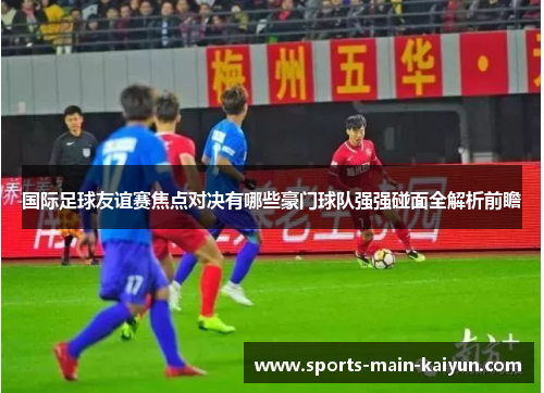 国际足球友谊赛焦点对决有哪些豪门球队强强碰面全解析前瞻