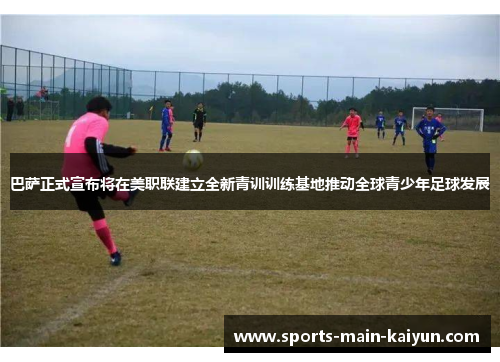 巴萨正式宣布将在美职联建立全新青训训练基地推动全球青少年足球发展