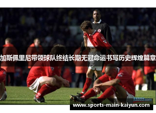 加斯佩里尼带领球队终结长期无冠命运书写历史辉煌篇章 加斯佩里尼带领球队终结长期无冠命运书写历史辉煌篇章