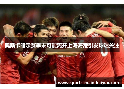 奥斯卡暗示赛季末可能离开上海海港引发球迷关注 奥斯卡暗示赛季末可能离开上海海港引发球迷关注