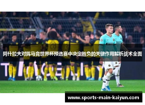 阿什拉夫对阵马竞世界杯预选赛中决定胜负的关键作用解析战术全面